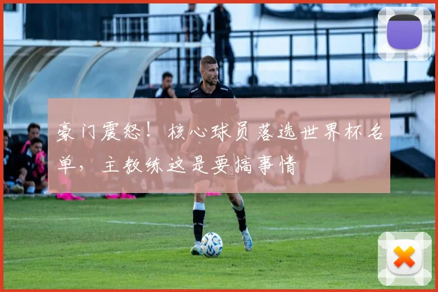 豪门震怒！核心球员落选世界杯名单，主教练这是要搞事情