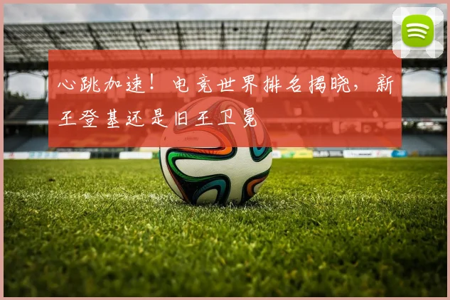 心跳加速!电竞世界排名揭晓,新王登基还是旧王卫冕