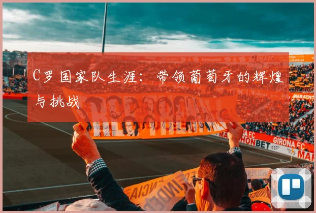 C罗国家队生涯：带领葡萄牙的辉煌与挑战