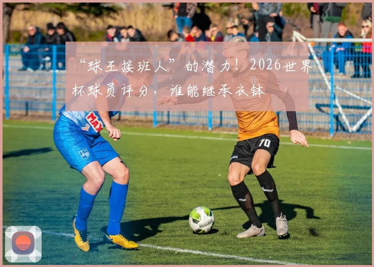 “球王接班人”的潜力！2026世界杯球员评分，谁能继承衣钵