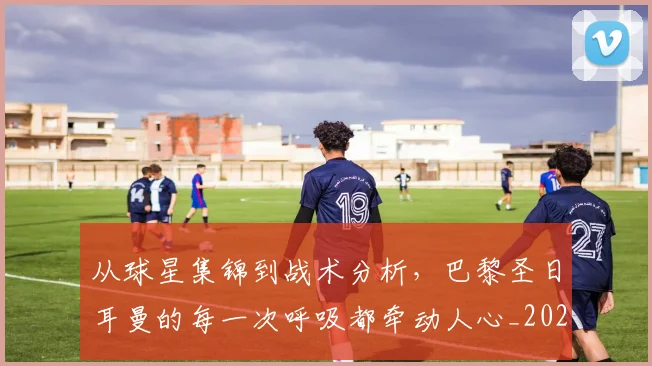 从球星集锦到战术分析，巴黎圣日耳曼的每一次呼吸都牵动人心_20260601173118