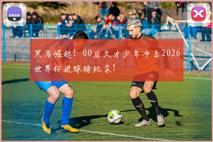 黑马崛起！00后天才少年冲击2026世界杯进球榜纪录！