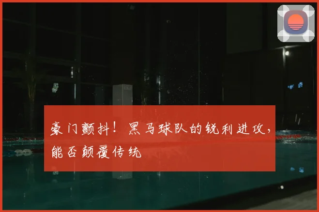 豪门颤抖！黑马球队的锐利进攻，能否颠覆传统