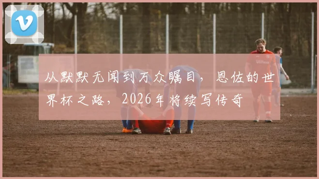 从默默无闻到万众瞩目，恩佐的世界杯之路，2026年将续写传奇