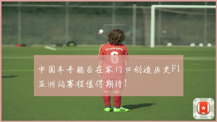 中国车手能否在家门口创造历史F1亚洲站赛程值得期待！