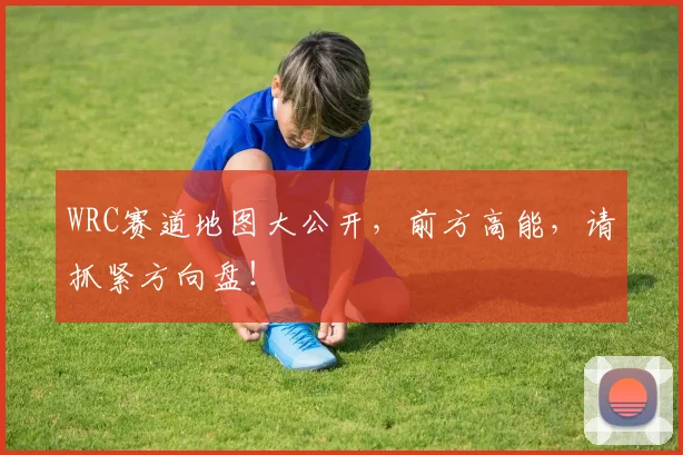 WRC赛道地图大公开,前方高能,请抓紧方向盘!