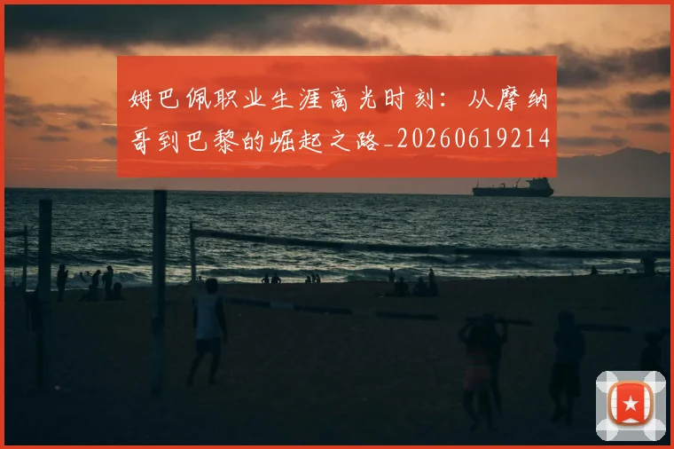 姆巴佩职业生涯高光时刻：从摩纳哥到巴黎的崛起之路_20260619214109
