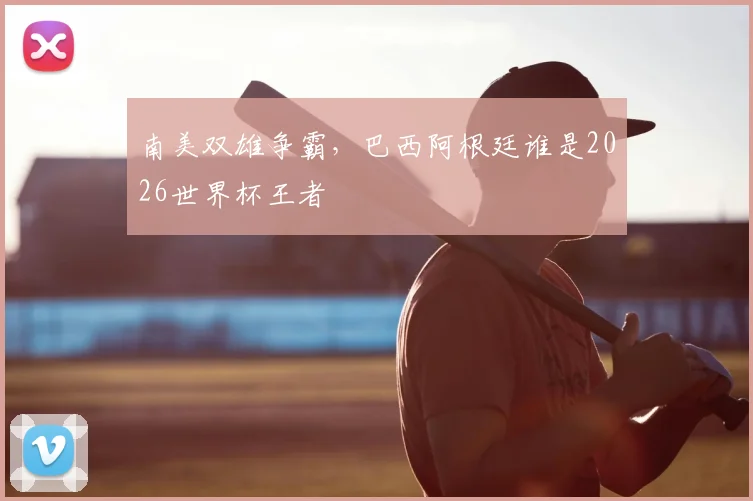 南美双雄争霸，巴西阿根廷谁是2026世界杯王者