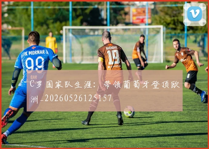 C罗国家队生涯：带领葡萄牙登顶欧洲_20260526125157