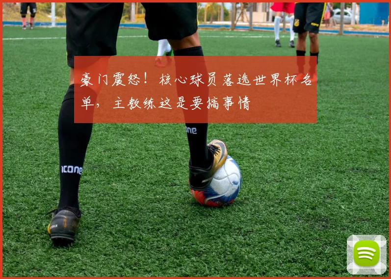 豪门震怒！核心球员落选世界杯名单，主教练这是要搞事情