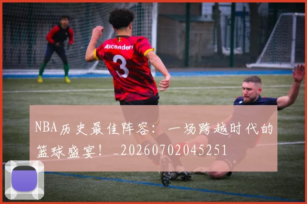 NBA历史最佳阵容：一场跨越时代的篮球盛宴！_20260702045251