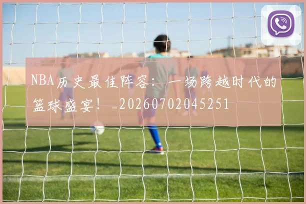 NBA历史最佳阵容：一场跨越时代的篮球盛宴！_20260702045251