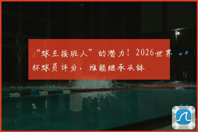 “球王接班人”的潜力！2026世界杯球员评分，谁能继承衣钵