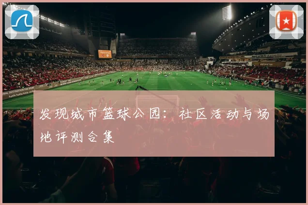 发现城市篮球公园：社区活动与场地评测合集