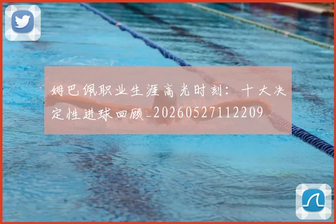 姆巴佩职业生涯高光时刻：十大决定性进球回顾_20260527112209