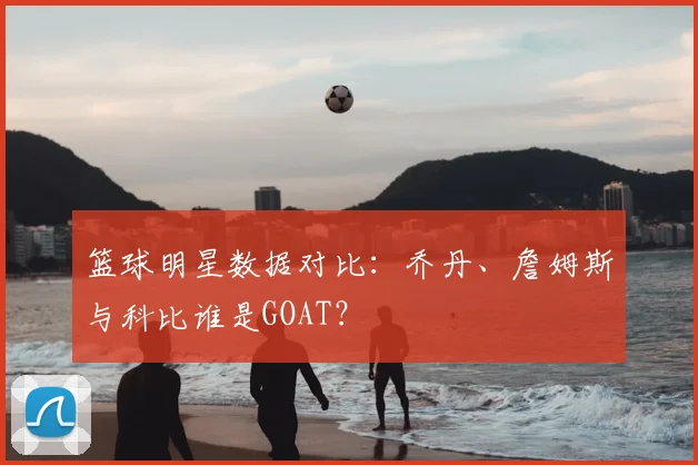 篮球明星数据对比:乔丹、詹姆斯与科比谁是GOAT?