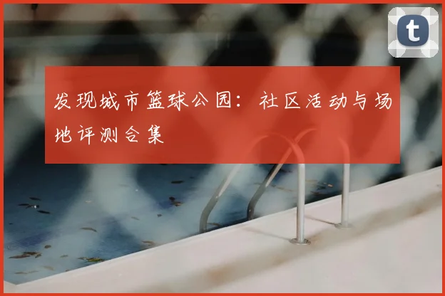 发现城市篮球公园：社区活动与场地评测合集