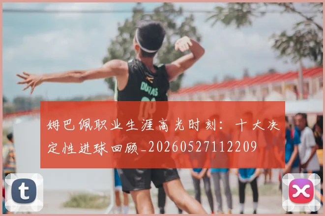 姆巴佩职业生涯高光时刻：十大决定性进球回顾_20260527112209
